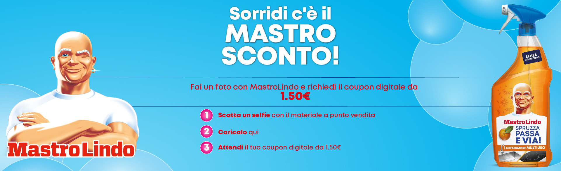Sorridi c'è il Mastro Sconto! Fai una foto con Mastro Lindo e richiedi il coupon digitale da 1,50€: 1 scatta un selfie con il materiale a punto vendita, 2 caricalo qui, 3 attendi il tuo coupon digitale da 1,50€